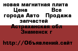 новая магнитная плита › Цена ­ 10 000 - Все города Авто » Продажа запчастей   . Астраханская обл.,Знаменск г.